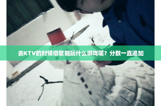 去KTV的时候借歌能玩什么游戏呢？分数一直追加