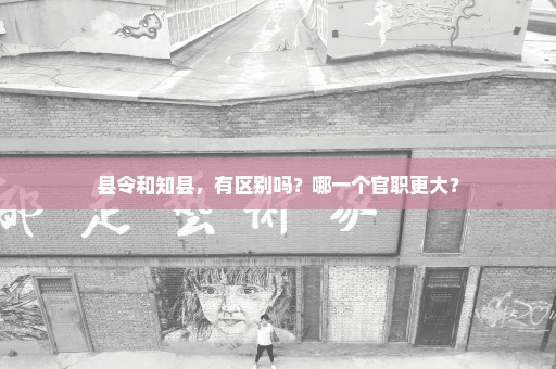 县令和知县，有区别吗？哪一个官职更大？