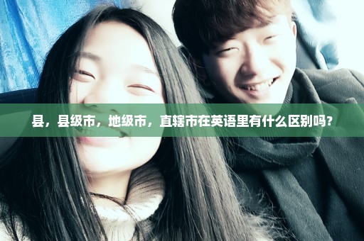 县，县级市，地级市，直辖市在英语里有什么区别吗？