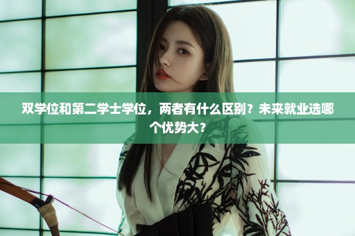 双学位和第二学士学位，两者有什么区别？未来就业选哪个优势大？