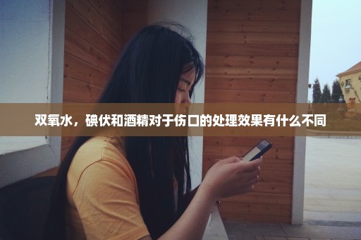 双氧水，碘伏和酒精对于伤口的处理效果有什么不同