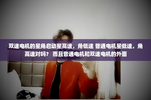 双速电机的星角启动星高速，角低速 普通电机星低速，角高速对吗？ 而且普通电机和双速电机的外面