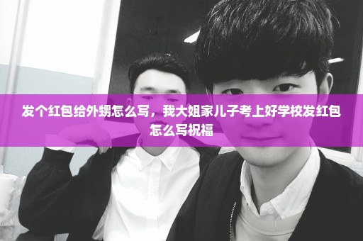 发个红包给外甥怎么写，我大姐家儿子考上好学校发红包怎么写祝福
