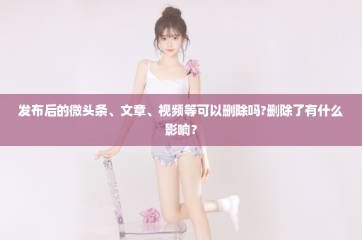 发布后的微头条、文章、视频等可以删除吗?删除了有什么影响？