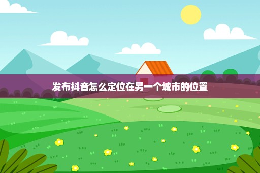 发布抖音怎么定位在另一个城市的位置
