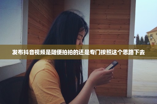发布抖音视频是随便拍拍的还是专门按照这个思路下去