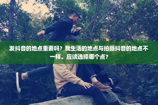 发抖音的地点重要吗？我生活的地点与拍摄抖音的地点不一样。应该选择哪个点？