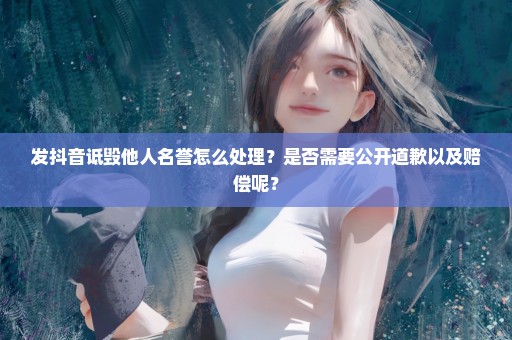 发抖音诋毁他人名誉怎么处理？是否需要公开道歉以及赔偿呢？