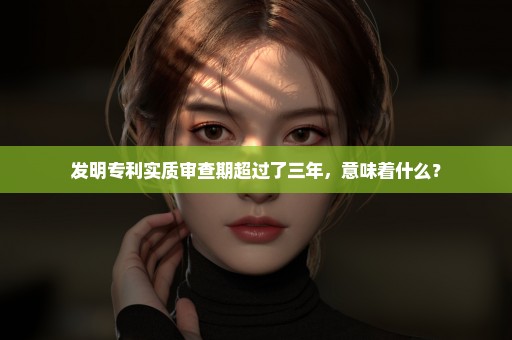 发明专利实质审查期超过了三年，意味着什么？