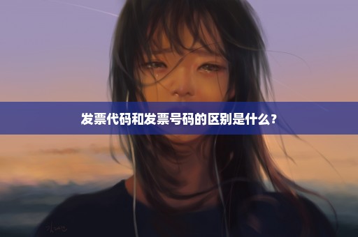 发票代码和发票号码的区别是什么？