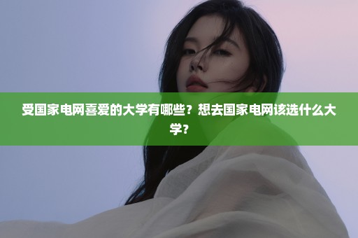 受国家电网喜爱的大学有哪些？想去国家电网该选什么大学？