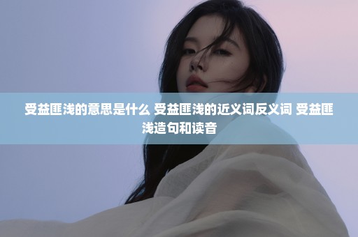 受益匪浅的意思是什么 受益匪浅的近义词反义词 受益匪浅造句和读音