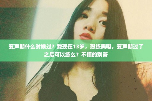 变声期什么时候过？我现在13岁，想练黑嗓，变声期过了之后可以练么？不懂的别答