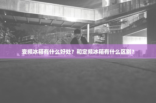 变频冰箱有什么好处？和定频冰箱有什么区别？