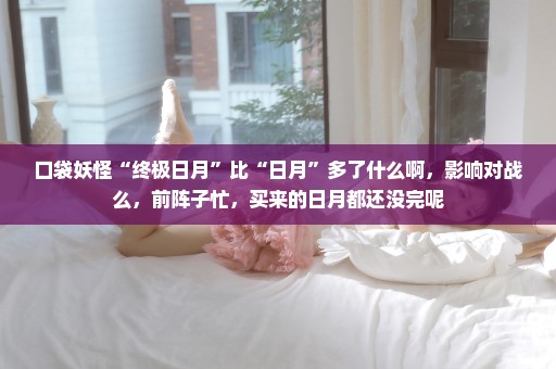 口袋妖怪“终极日月”比“日月”多了什么啊，影响对战么，前阵子忙，买来的日月都还没完呢