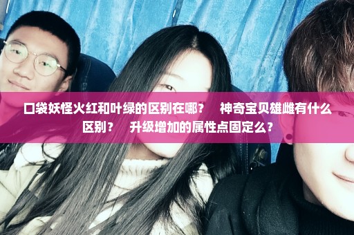 口袋妖怪火红和叶绿的区别在哪？   神奇宝贝雄雌有什么区别？   升级增加的属性点固定么？