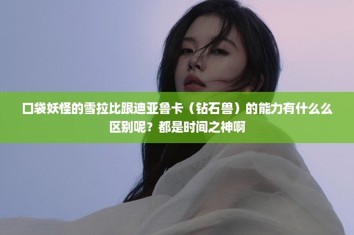 口袋妖怪的雪拉比跟迪亚鲁卡（钻石兽）的能力有什么么区别呢？都是时间之神啊