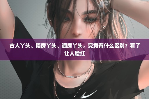 古人丫头、陪房丫头、通房丫头，究竟有什么区别？看了让人脸红