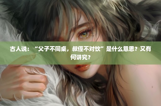 古人说：“父子不同桌，叔侄不对饮”是什么意思？又有何讲究？