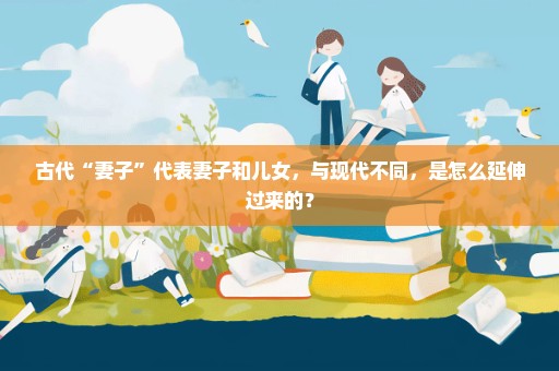古代“妻子”代表妻子和儿女，与现代不同，是怎么延伸过来的？