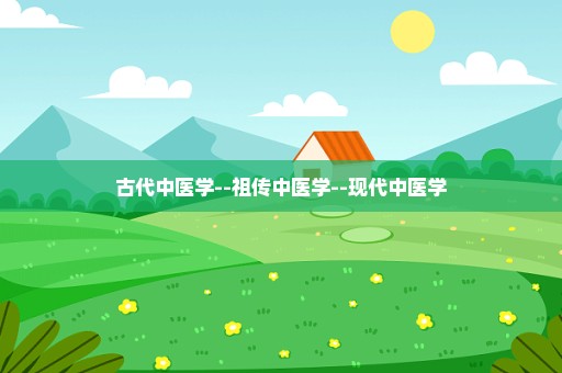 古代中医学--祖传中医学--现代中医学