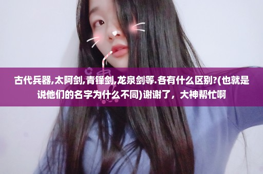 古代兵器,太阿剑,青锋剑,龙泉剑等.各有什么区别?(也就是说他们的名字为什么不同)谢谢了，大神帮忙啊