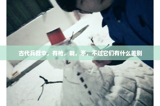 古代兵器中，有枪，戟，矛，不过它们有什么差别