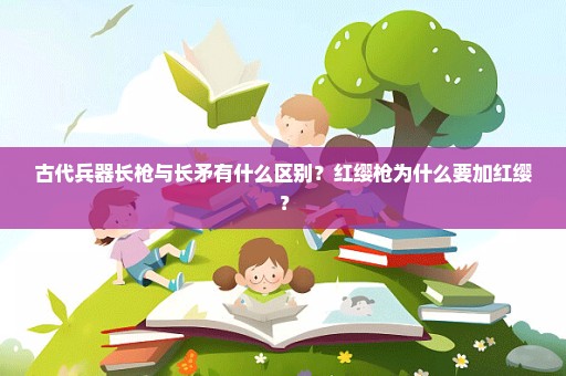 古代兵器长枪与长矛有什么区别？红缨枪为什么要加红缨？