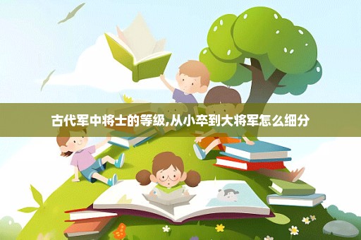 古代军中将士的等级,从小卒到大将军怎么细分