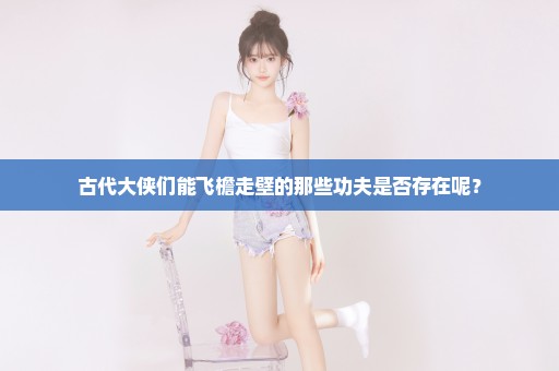 古代大侠们能飞檐走壁的那些功夫是否存在呢？