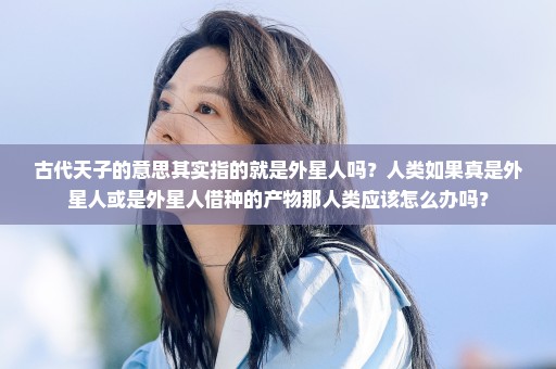 古代天子的意思其实指的就是外星人吗？人类如果真是外星人或是外星人借种的产物那人类应该怎么办吗？