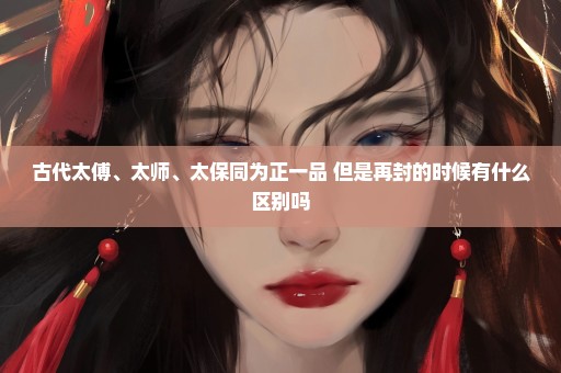 古代太傅、太师、太保同为正一品 但是再封的时候有什么区别吗