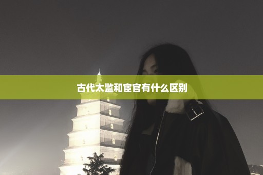 古代太监和宦官有什么区别