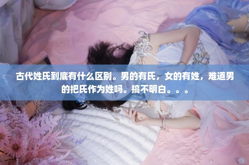 古代姓氏到底有什么区别。男的有氏，女的有姓，难道男的把氏作为姓吗。搞不明白。。。