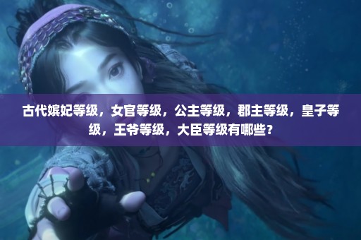 古代嫔妃等级，女官等级，公主等级，郡主等级，皇子等级，王爷等级，大臣等级有哪些？