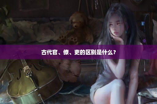 古代官、僚、吏的区别是什么？
