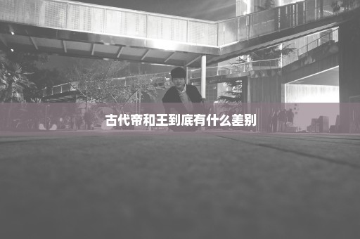 古代帝和王到底有什么差别