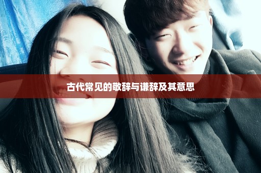 古代常见的敬辞与谦辞及其意思