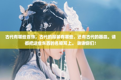 古代有哪些首饰，古代的服装有哪些，还有古代的器皿。请都把这些东西的名称写上。 谢谢你们！
