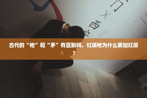 古代的“枪”和“矛”有区别吗，红缨枪为什么要加红缨？
