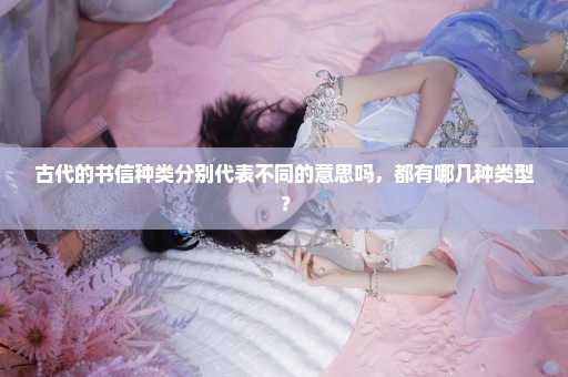 古代的书信种类分别代表不同的意思吗，都有哪几种类型？