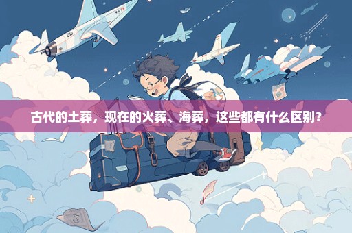 古代的土葬，现在的火葬、海葬，这些都有什么区别？