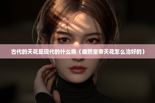 古代的天花是现代的什么病（康熙皇帝天花怎么治好的）