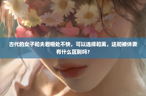古代的女子和夫君相处不快，可以选择和离，这和被休妻有什么区别吗？