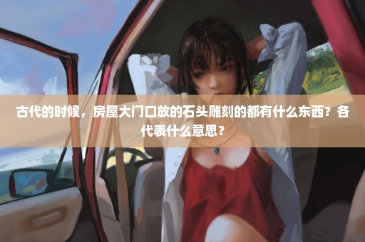 古代的时候，房屋大门口放的石头雕刻的都有什么东西？各代表什么意思？
