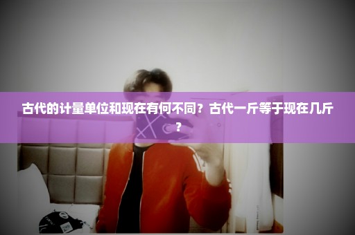 古代的计量单位和现在有何不同？古代一斤等于现在几斤？