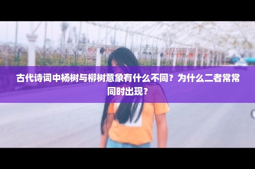 古代诗词中杨树与柳树意象有什么不同？为什么二者常常同时出现？