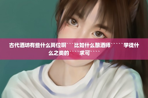 古代酒坊有些什么岗位啊```比如什么酿酒师`````学徒什么之类的````求可````