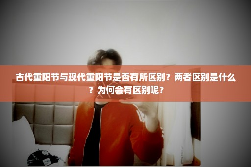 古代重阳节与现代重阳节是否有所区别？两者区别是什么？为何会有区别呢？