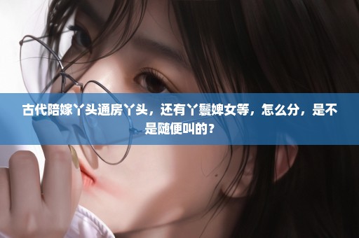 古代陪嫁丫头通房丫头，还有丫鬟婢女等，怎么分，是不是随便叫的？